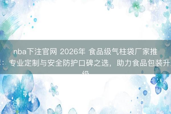 nba下注官网 2026年 食品级气柱袋厂家推荐:专业定制与安全防护口碑之选,助力食品包装升级