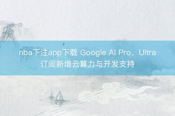 nba下注app下载 Google AI Pro、Ultra订阅新增云算力与开发支持