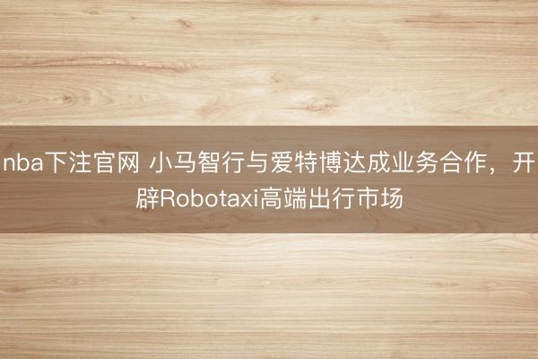 nba下注官网 小马智行与爱特博达成业务合作,开辟Robotaxi高端出行市场