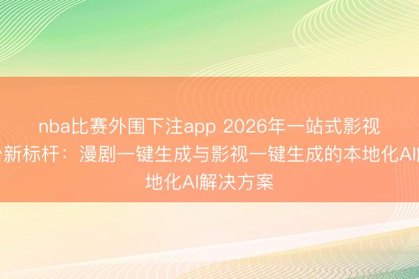 nba比赛外围下注app 2026年一站式影视制作平台新标杆:漫剧一键生成与影视一键生成的本地化AI解决方案