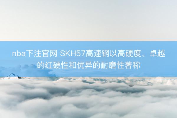 nba下注官网 SKH57高速钢以高硬度、卓越的红硬性和优异的耐磨性著称