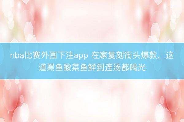 nba比赛外围下注app 在家复刻街头爆款，这道黑鱼酸菜鱼鲜到连汤都喝光