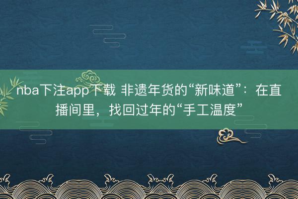 nba下注app下载 非遗年货的“新味道”：在直播间里，找回过年的“手工温度”
