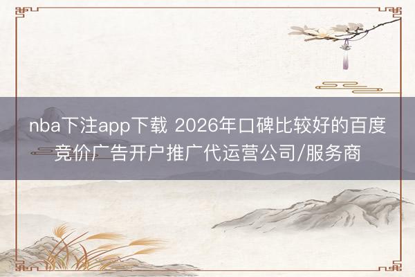nba下注app下载 2026年口碑比较好的百度竞价广告开户推广代运营公司/服务商
