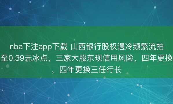 nba下注app下载 山西银行股权遇冷频繁流拍：股价跌至0.39元冰点，三家大股东现信用风险，四年更换三任行长