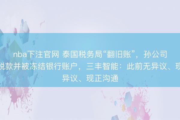 nba下注官网 泰国税务局“翻旧账”，孙公司被追讨税款并被冻结银行账户，三丰智能：此前无异议、现正沟通
