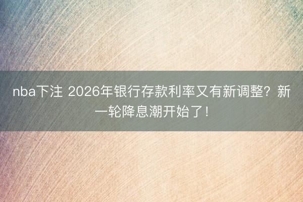 nba下注 2026年银行存款利率又有新调整？新一轮降息潮开始了！