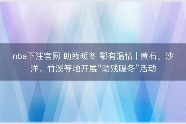 nba下注官网 助残暖冬 鄂有温情 | 黄石、沙洋、竹溪等地开展“助残暖冬”活动