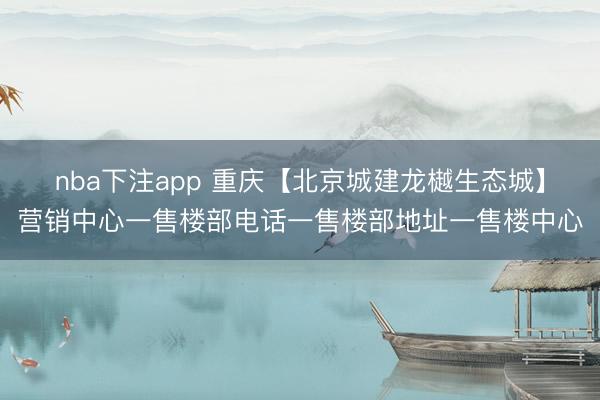 nba下注app 重庆【北京城建龙樾生态城】营销中心一售楼部电话一售楼部地址一售楼中心