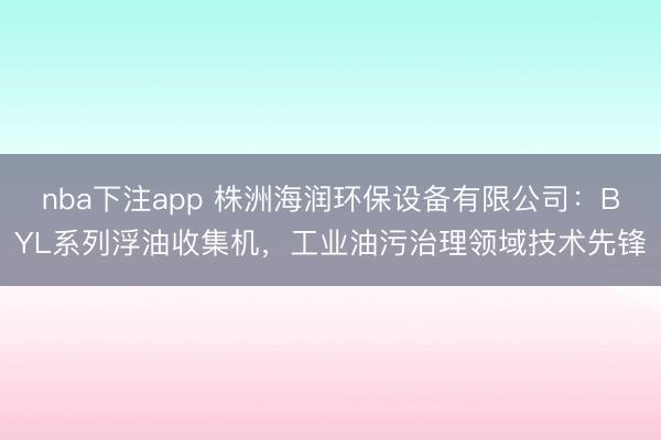 nba下注app 株洲海润环保设备有限公司:BYL系列浮油收集机,工业油污治理领域技术先锋
