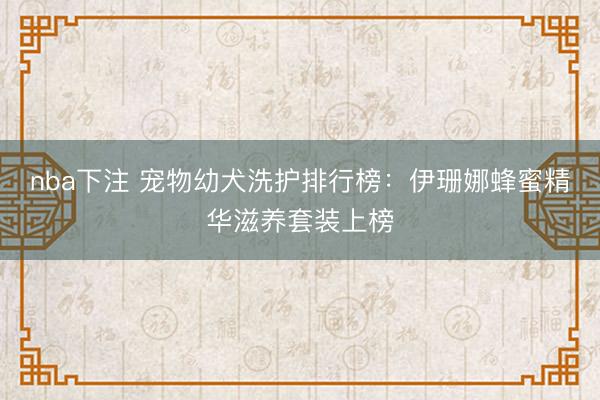 nba下注 宠物幼犬洗护排行榜:伊珊娜蜂蜜精华滋养套装上榜
