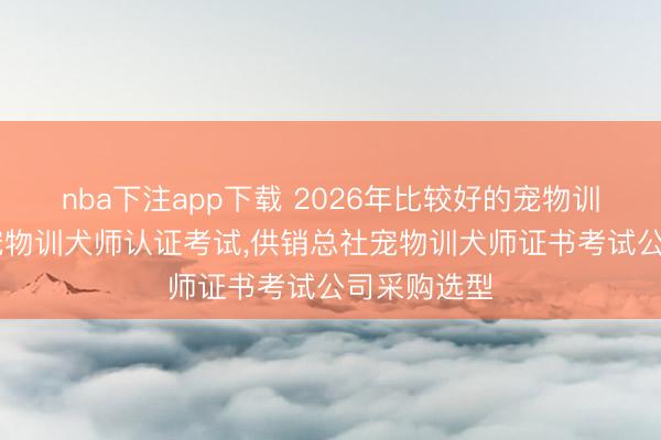 nba下注app下载 2026年比较好的宠物训犬师培训,宠物训犬师认证考试,供销总社宠物训犬师证书考试公司采购选型