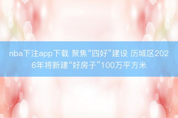 nba下注app下载 聚焦“四好”建设 历城区2026年将新建“好房子”100万平方米
