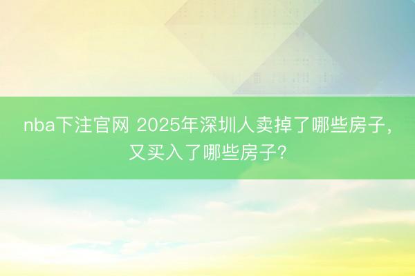 nba下注官网 2025年深圳人卖掉了哪些房子,又买入了哪些房子?