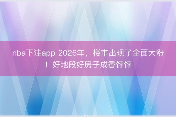 nba下注app 2026年,楼市出现了全面大涨!好地段好房子成香饽饽
