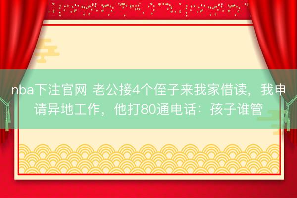 nba下注官网 老公接4个侄子来我家借读,我申请异地工作,他打80通电话:孩子谁管