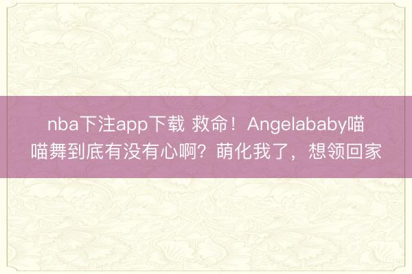 nba下注app下载 救命！Angelababy喵喵舞到底有没有心啊？萌化我了，想领回家