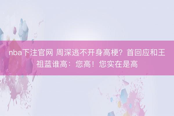 nba下注官网 周深逃不开身高梗?首回应和王祖蓝谁高:您高!您实在是高