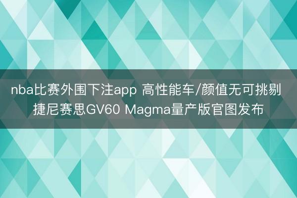 nba比赛外围下注app 高性能车/颜值无可挑剔 捷尼赛思GV60 Magma量产版官图发布