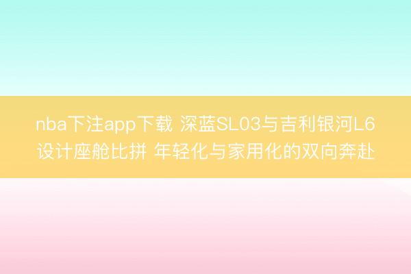nba下注app下载 深蓝SL03与吉利银河L6设计座舱比拼 年轻化与家用化的双向奔赴