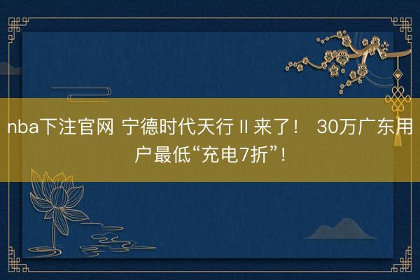 nba下注官网 宁德时代天行Ⅱ来了！ 30万广东用户最低“充电7折”！
