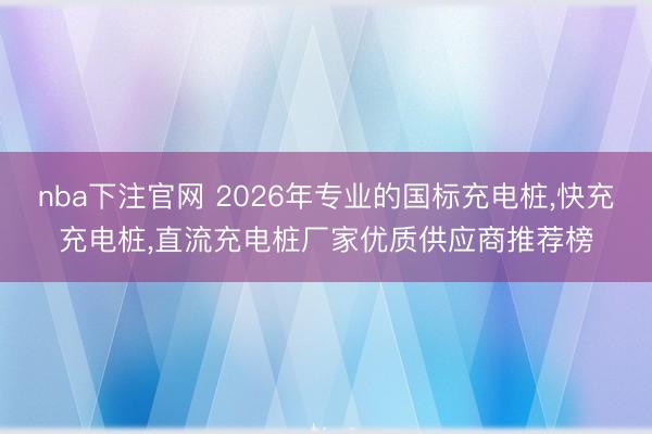 nba下注官网 2026年专业的国标充电桩,快充充电桩,直流充电桩厂家优质供应商推荐榜