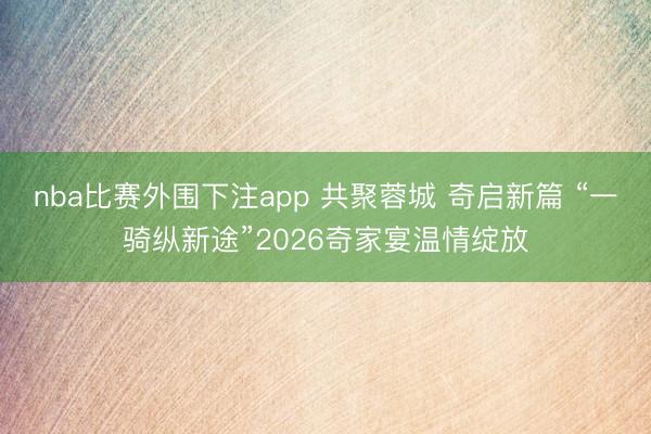 nba比赛外围下注app 共聚蓉城 奇启新篇 “一骑纵新途”2026奇家宴温情绽放