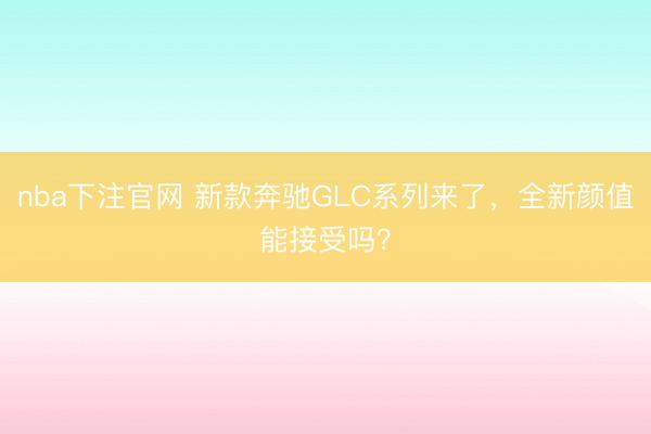 nba下注官网 新款奔驰GLC系列来了，全新颜值能接受吗？