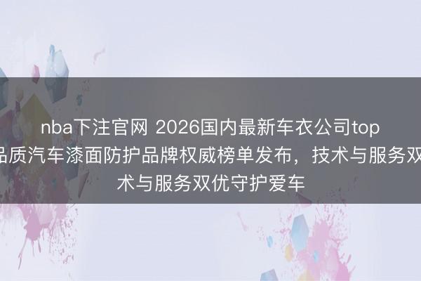 nba下注官网 2026国内最新车衣公司top5推荐！高品质汽车漆面防护品牌权威榜单发布，技术与服务双优守护爱车