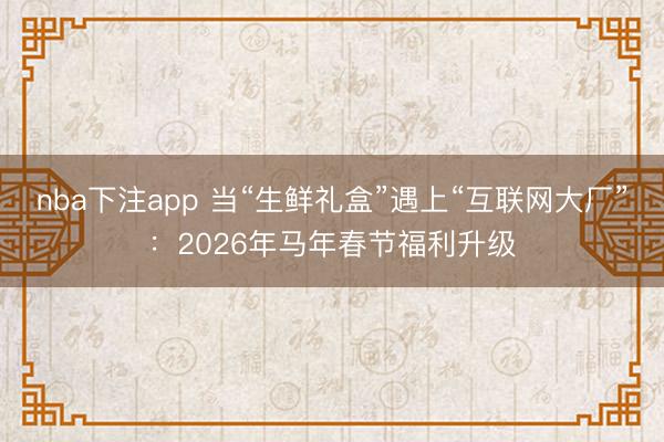 nba下注app 当“生鲜礼盒”遇上“互联网大厂”：2026年马年春节福利升级