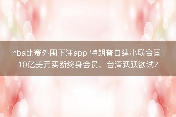 nba比赛外围下注app 特朗普自建小联合国：10亿美元买断终身会员，台湾跃跃欲试？