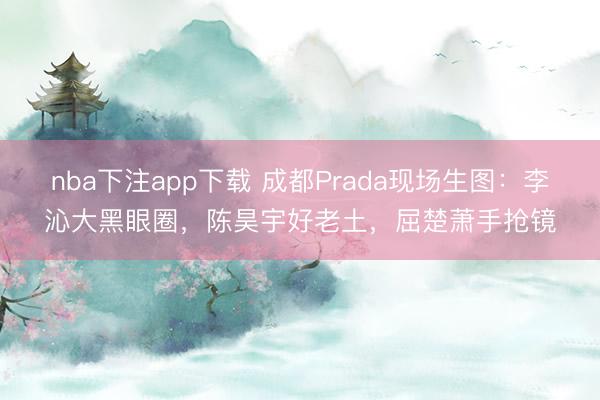 nba下注app下载 成都Prada现场生图:李沁大黑眼圈,陈昊宇好老土,屈楚萧手抢镜