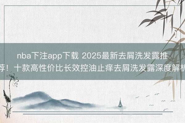 nba下注app下载 2025最新去屑洗发露推荐！十款高性价比长效控油止痒去屑洗发露深度解析