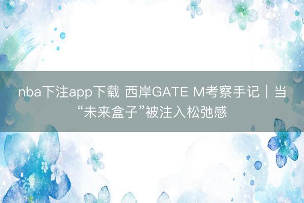 nba下注app下载 西岸GATE M考察手记｜当“未来盒子”被注入松弛感