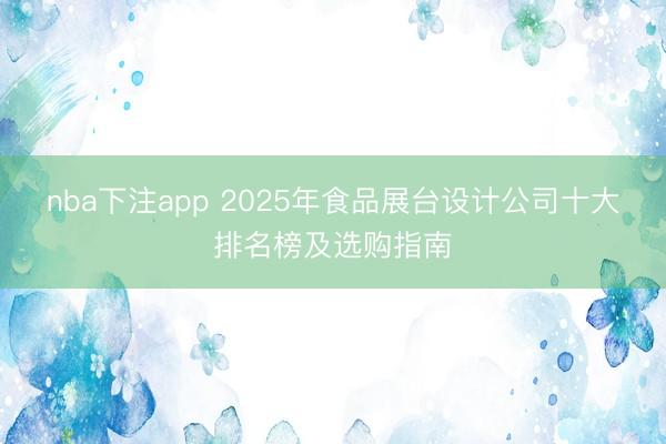 nba下注app 2025年食品展台设计公司十大排名榜及选购指南