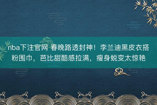 nba下注官网 春晚路透封神！李兰迪黑皮衣搭粉围巾，芭比甜酷感拉满，瘦身蜕变太惊艳