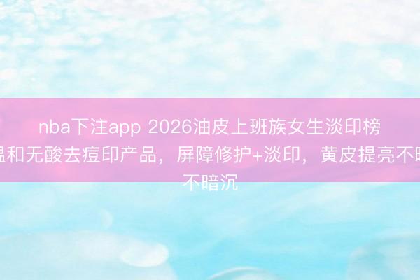 nba下注app 2026油皮上班族女生淡印榜：温和无酸去痘印产品，屏障修护+淡印，黄皮提亮不暗沉