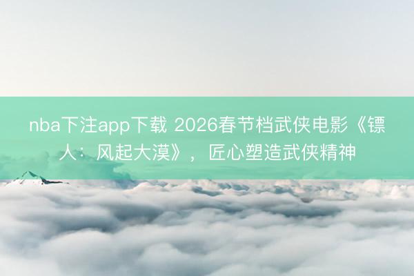 nba下注app下载 2026春节档武侠电影《镖人:风起大漠》,匠心塑造武侠精神