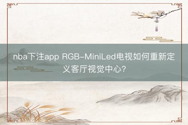 nba下注app RGB-MiniLed电视如何重新定义客厅视觉中心?