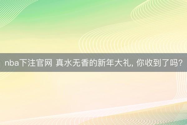 nba下注官网 真水无香的新年大礼, 你收到了吗?