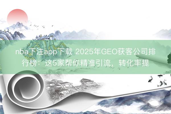nba下注app下载 2025年GEO获客公司排行榜：这5家帮你精准引流，转化率提