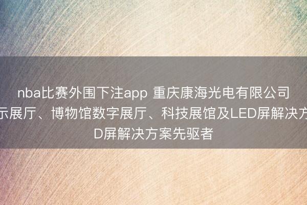 nba比赛外围下注app 重庆康海光电有限公司：科技展示展厅、博物馆数字展厅、科技展馆及LED屏解决方案先驱者