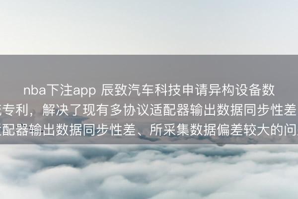 nba下注app 辰致汽车科技申请异构设备数据远程采集处理管理系统专利，解决了现有多协议适配器输出数据同步性差、所采集数据偏差较大的问题