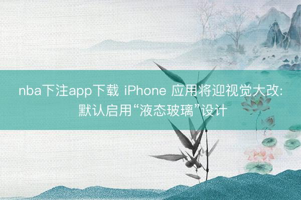 nba下注app下载 iPhone 应用将迎视觉大改: 默认启用“液态玻璃”设计