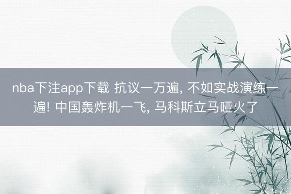 nba下注app下载 抗议一万遍, 不如实战演练一遍! 中国轰炸机一飞, 马科斯立马哑火了