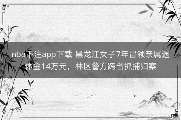 nba下注app下载 黑龙江女子7年冒领亲属退休金14万元，林区警方跨省抓捕归案