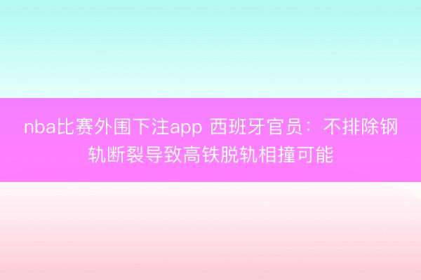 nba比赛外围下注app 西班牙官员：不排除钢轨断裂导致高铁脱轨相撞可能