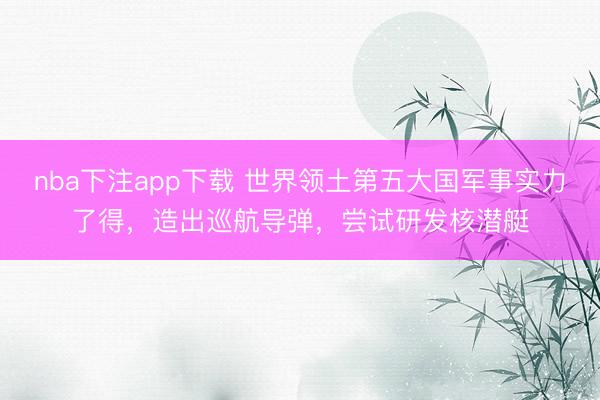 nba下注app下载 世界领土第五大国军事实力了得，造出巡航导弹，尝试研发核潜艇