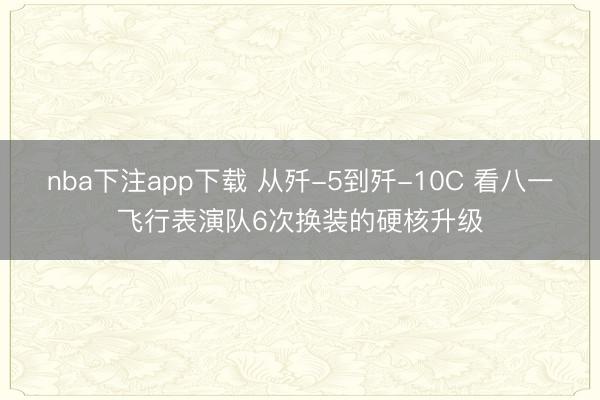 nba下注app下载 从歼-5到歼-10C 看八一飞行表演队6次换装的硬核升级