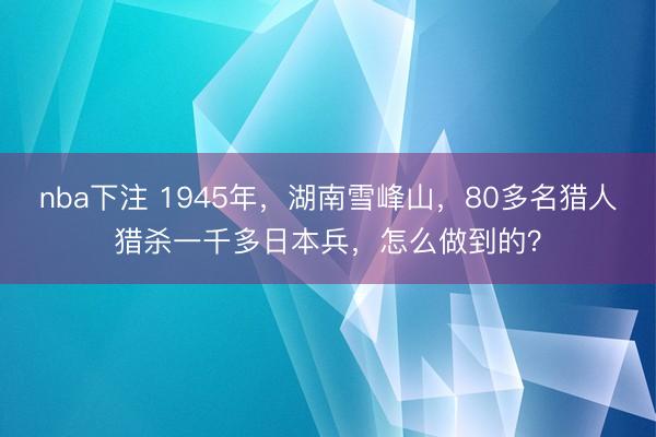 nba下注 1945年，湖南雪峰山，80多名猎人猎杀一千多日本兵，怎么做到的？